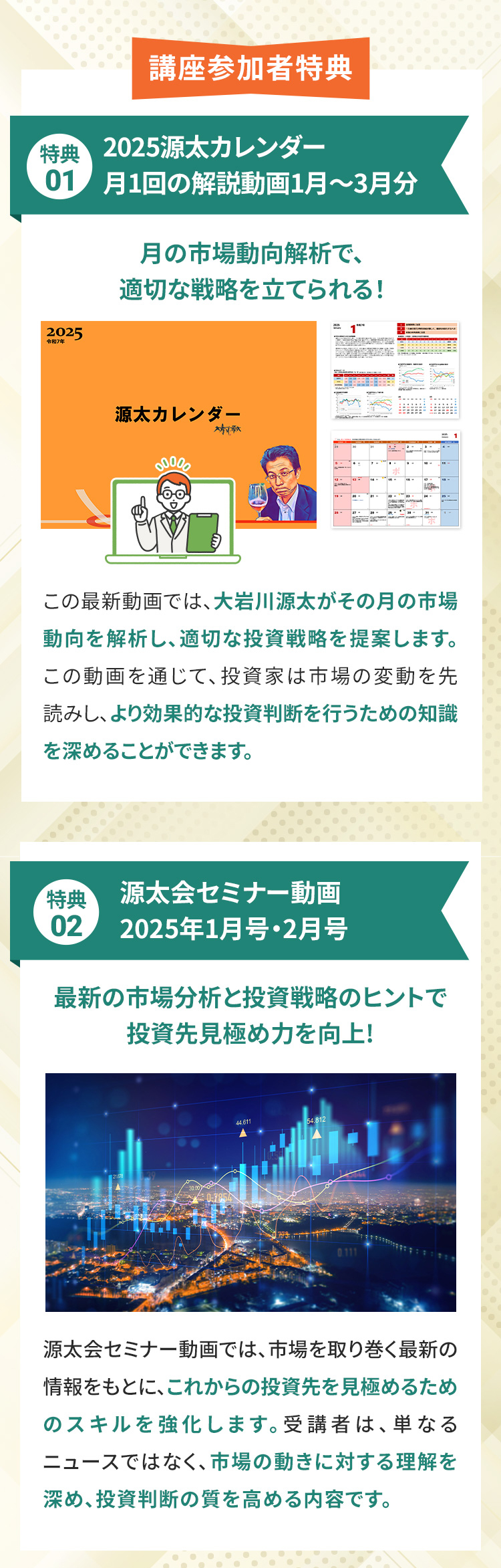 講座参加者特典 特典01 2025年源太カレンダー月1回の解説動画1月〜3月分 月の市場動向解析で、適切な戦略を立てられる！この最新動画では、大岩川源太がその月の市場動向を解析し、適切な投資戦略を提案します。この動画を通じて、投資家は市場の変動を先読みし、より効果的な投資判断を行うための知識を深めることができます。 特典02 源太会セミナー動画2025年1月号・2月号　最新の市場分析と投資戦略のヒントで投資先見極め力を向上!　源太会セミナー動画では、市場を取り巻く最新の情報をもとに、これからの投資先を見極めるためのスキルを強化します。受講者は、単なるニュースではなく、市場の動きに対する理解を深め、投資判断の質を高める内容です。