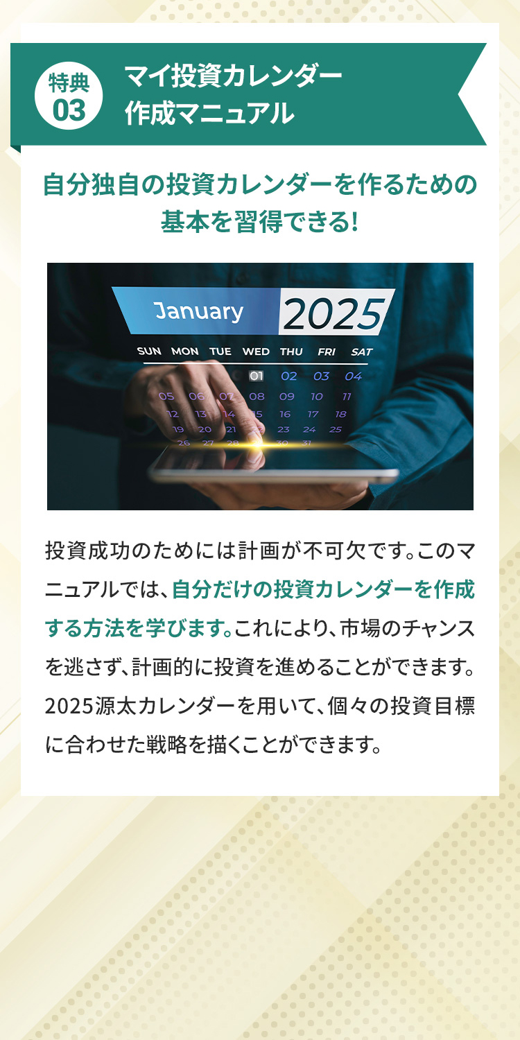 特典03 マイ投資カレンダー作成マニュアル 自分独自の投資カレンダーを作るための基本を習得できる！ 投資成功のためには計画が不可欠です。このマニュアルでは、自分だけの投資カレンダーを作成する方法を学びます。これにより、市場のチャンスを逃さず、計画的に投資を進めることができます。2025源太カレンダーを用いて、個々の投資目標に合わせた戦略を描くことができます。