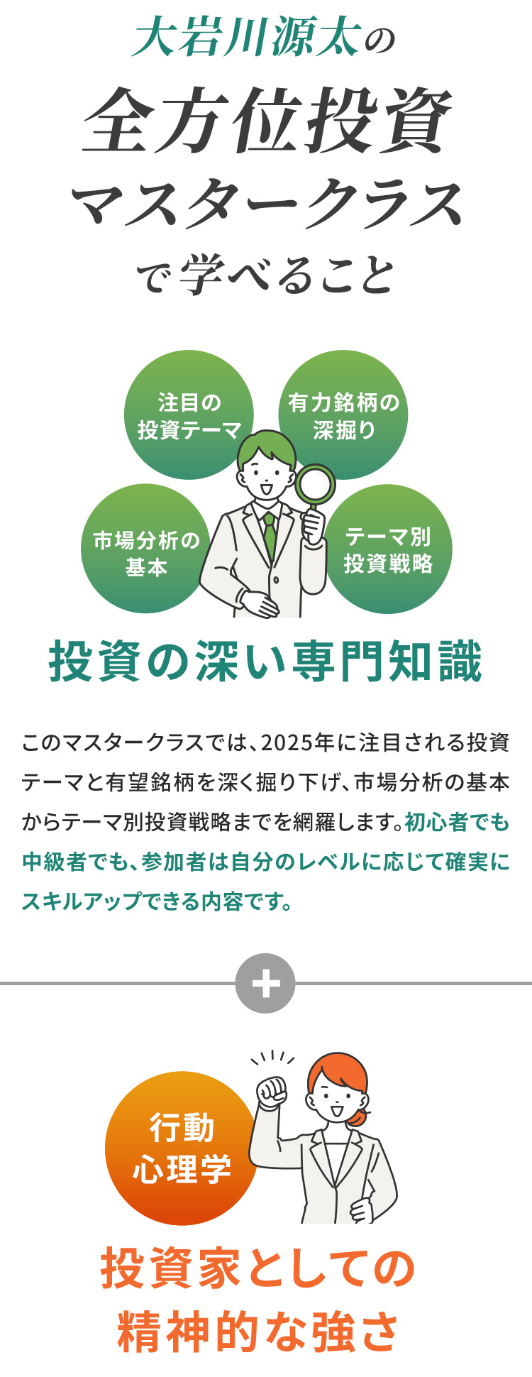 大岩川源太の全方位投資マスタークラスで学べること 注目の投資テーマ、有力銘柄の深掘り、市場分析の基本、テーマ別投資戦略、投資の深い専門知識 このマスタークラスでは、2025年に注目される投資テーマと有望銘柄を深く掘り下げ、市場分析の基本からテーマ別投資戦略までを網羅します。初心者でも中級者でも、参加者は自分のレベルに応じて確実にスキルアップできる内容です。 行動心理学　投資家としての精神的な強さ