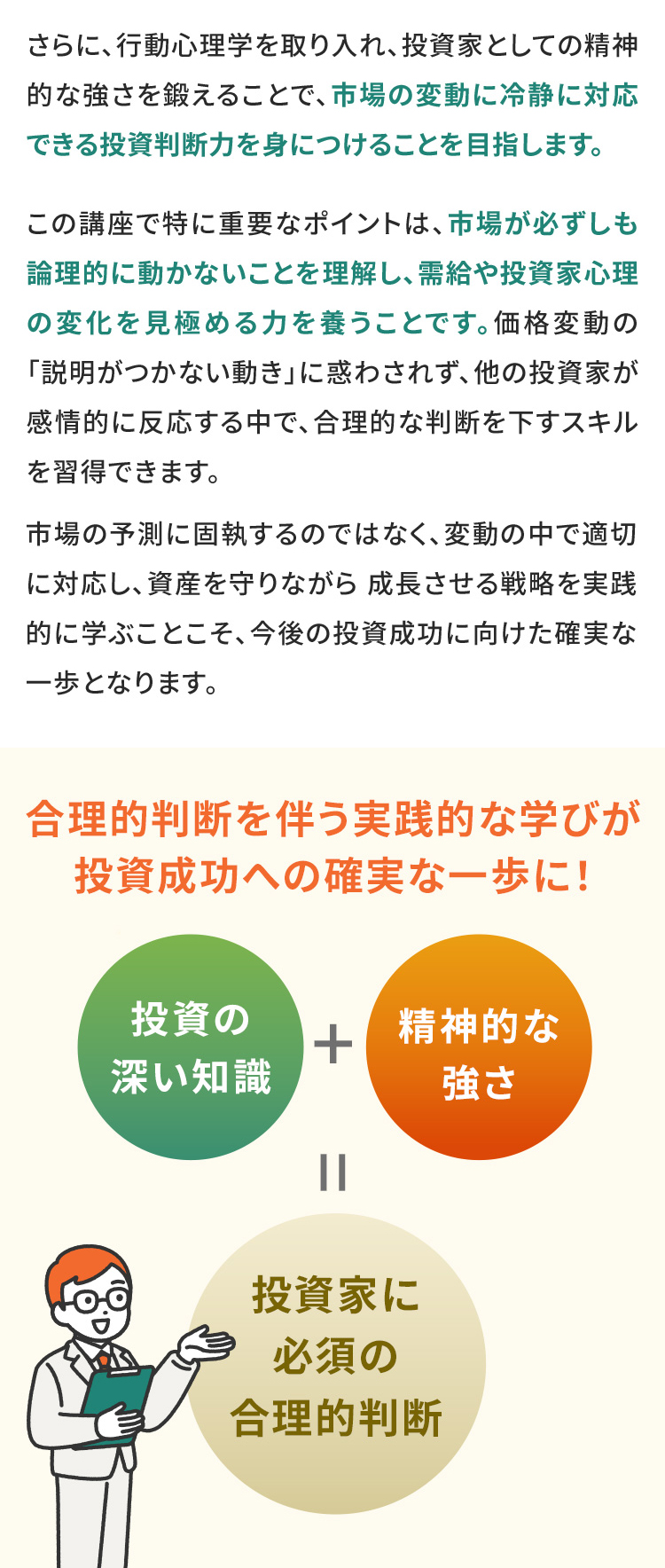 さらに、行動心理学を取り入れ、投資家としての精神的な強さを鍛えることで、市場の変動に冷静に対応できる投資判断力を身につけることを目指します。 この講座で特に重要なポイントは、市場が必ずしも論理的に動かないことを理解し、需給や投資家心理の変化を見極める力を養うことです。価格変動の「説明がつかない動き」に惑わされず、他の投資家が感情的に反応する中で、合理的な判断を下すスキルを習得できます。 市場の予測に固執するのではなく、変動の中で適切に対応し、資産を守りながら成長させる戦略を実践的に学ぶことこそ、今後の投資成功に向けた確実な一歩となります。 合理的判断を伴う実践的な学びが投資成功への確実な一歩に！ 投資の深い知識+精神的な強さ=投資家に必須の合理的判断