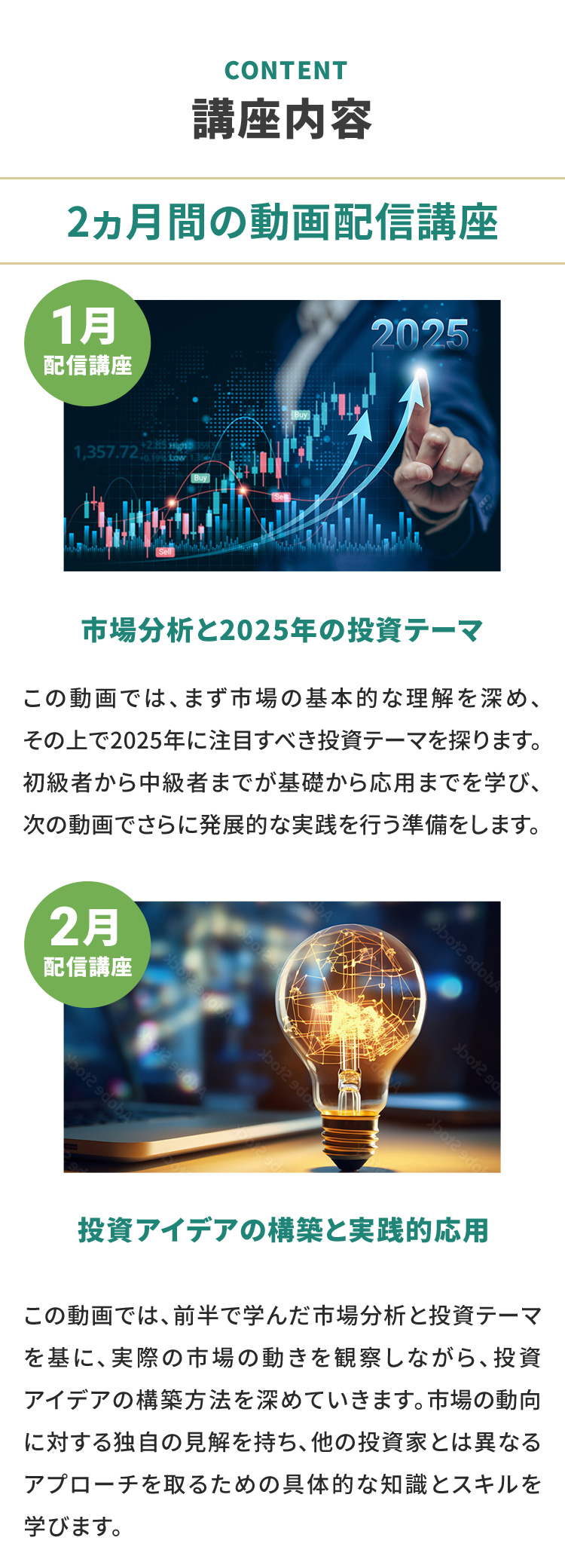 講座内容 2ヶ月間の動画配信講座 1月配信講座 市場分析と2025年の投資テーマ この動画では、まず市場の基本的な理解を深め、その上で2025年に注目すべき投資テーマを探ります。初級者から中級者までが基礎から応用までを学び、次の動画でさらに発展的な実践を行う準備をします。 2月配信講座 投資アイデアの構築と実践的応用 この動画では、前半で学んだ市場分析と投資テーマを基に、実際の市場の動きを観察しながら、投資アイデアの構築方法を深めていきます。市場の動向に対する独自の見解を持ち、他の投資家とは異なるアプローチを取るための具体的な知識とスキルを学びます。