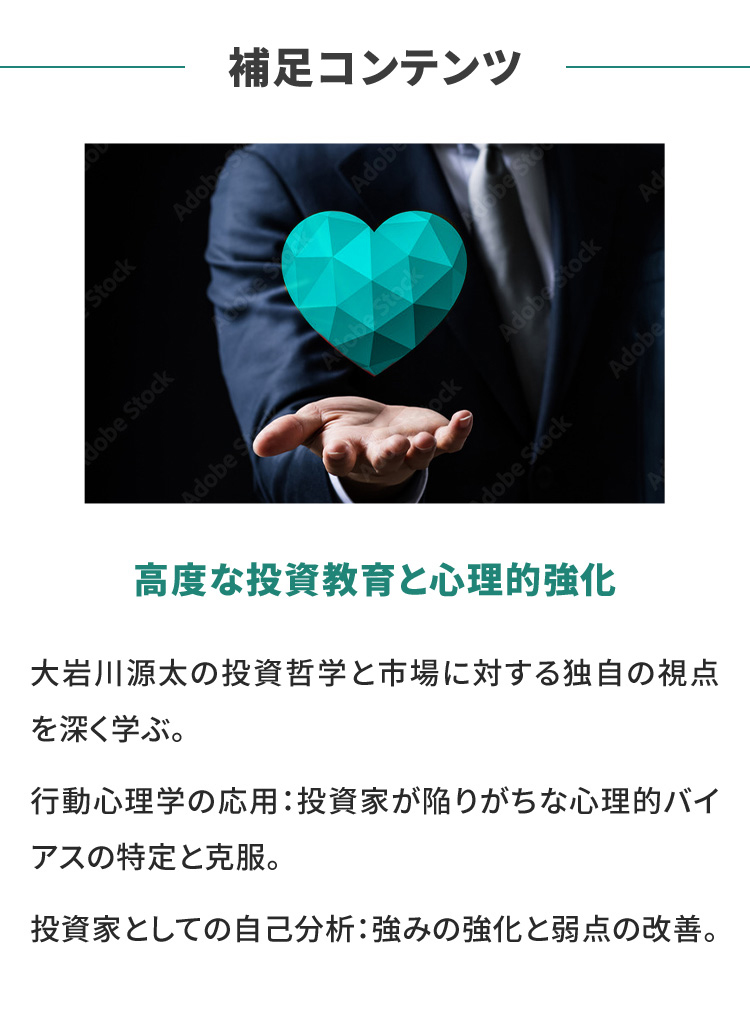 補足コンテンツ 高度な投資教育の心理的強化 大岩川源太の投資哲学と市場に対する独自の視点を深く学ぶ。 行動心理学の応用：投資家が陥りがちな心理的バイアスの特定と克服。 投資家としての自己分析：強みの強化と弱点の改善。