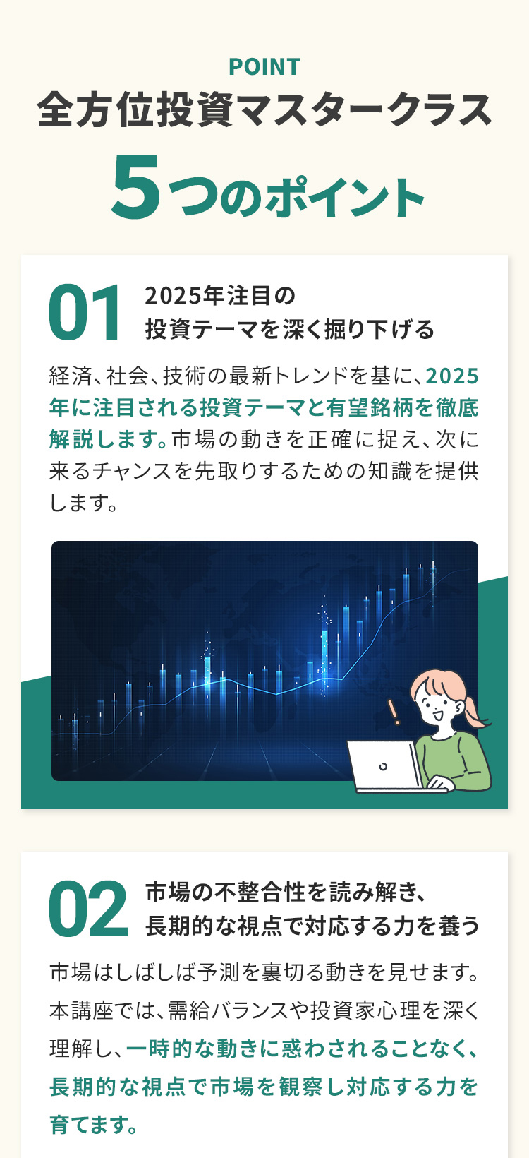 POINT 全方位投資マスタークラス ５つのポイント 02 市場の不正離合性を読み解き、長期的な視点で対応する力を養う 市場はしばしば予測を裏切る動きを見せます。本講座では、需給バランスや投資家心理を深く理解し、一時的な動きに惑わされることなく、長期的な視点で市場を観察し対応する力を育てます。 01　2025年注目の投資テーマを深く掘り下げる 経済、社会、技術の最新トレンドを基に、2025年に注目される投資テーマと有望銘柄を徹底解説します。市場の動きを正確に捉え、次に来るチャンスを先取りするための知識を提供します。