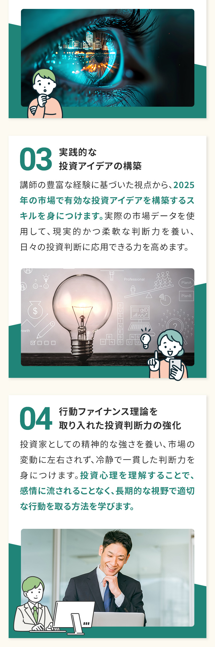 03　実践的な投資アイデアの構築 講師の豊富な経験に基づいた視点から、2025年の市場で有効な投資アイデアを構築するスキルを身につけます。実際の市場データを使用して、現実的かつ柔軟な判断力を養い、日々の投資判断に応用できる力を高めます。 04　行動ファイナンス理論を取り入れた投資判断力の強化 投資家としての精神的な強さを養い、市場の変動に左右されず、冷静で一貫した判断力を身につけます。投資心理を理解することで、感情に流されることなく、長期的な視野で適切な行動を取る方法を学びます。