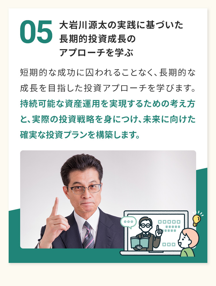 05　大岩川源太の実践に基づいた長期的投資成長のアプローチを学ぶ 短期的な成功に囚われることなく、長期的な成長を目指した投資アプローチを学びます。持続可能な資産運用を実現するための考え方と、実際の投資戦略を身につけ、未来に向けた確実な投資プランを構築します。