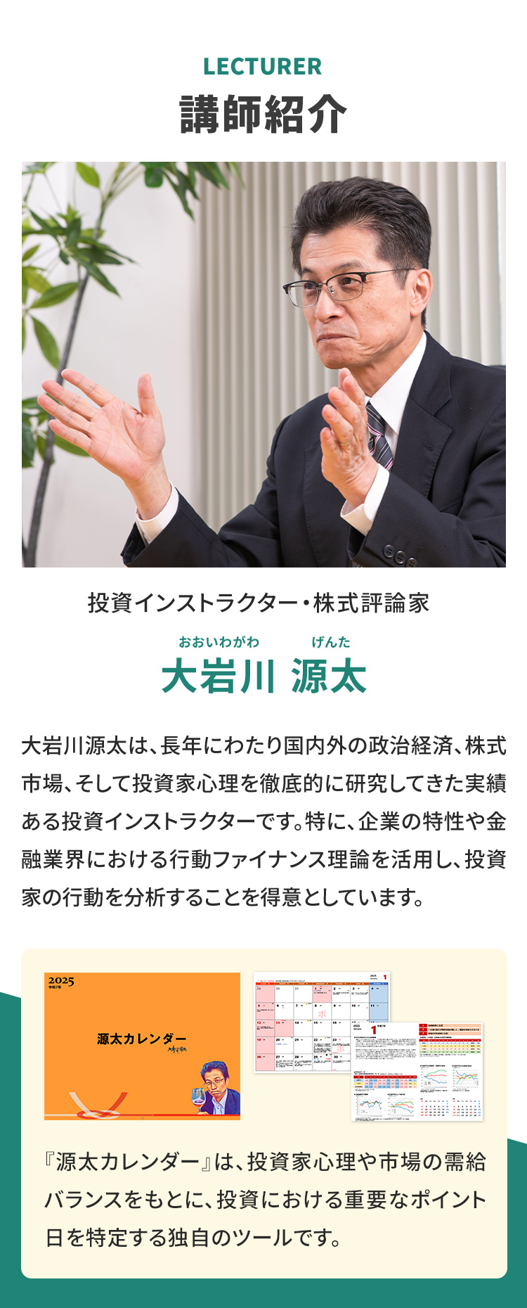 LECTURE　講師紹介 投資インストラクター株式評論家 大岩川 源太 おおいわがわげんた 大岩川源太は、長年にわたり国内外の政治経済、株式市場、そして投資家心理を徹底的に研究してきた実績ある投資インストラクターです。特に、企業の特性や金融業界における行動ファイナンス理論を活用し、投資家の行動を分析することを得意としています。 『源太カレンダー』は、投資家心理や市場の需給バランスをもとに、投資における重要なポイント日を特定する独自のツールです。