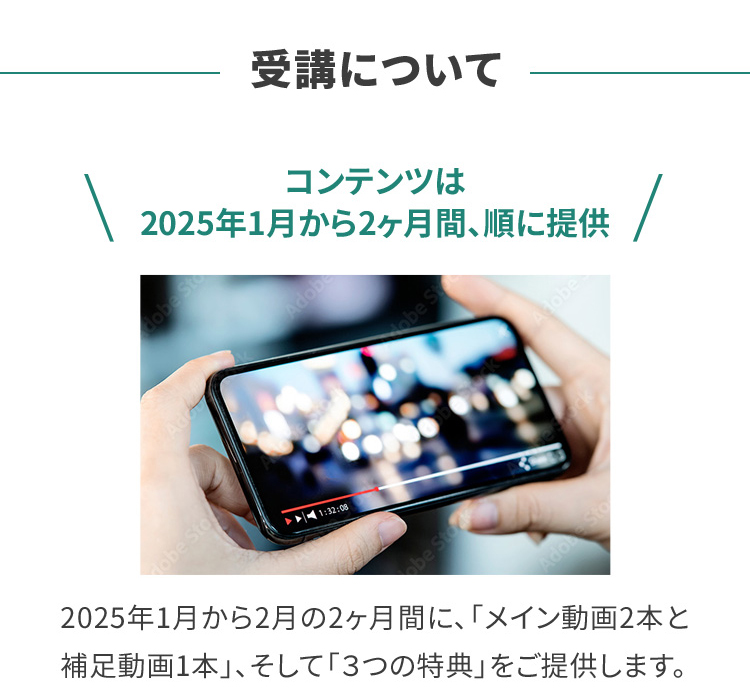 受講について コンテンツは2025年1月から2ヶ月間、順に提供 2025年1月から2月の2ヶ月間に、「メイン動画2本と補足動画1本」、そして「３つの特典」をご提供します。