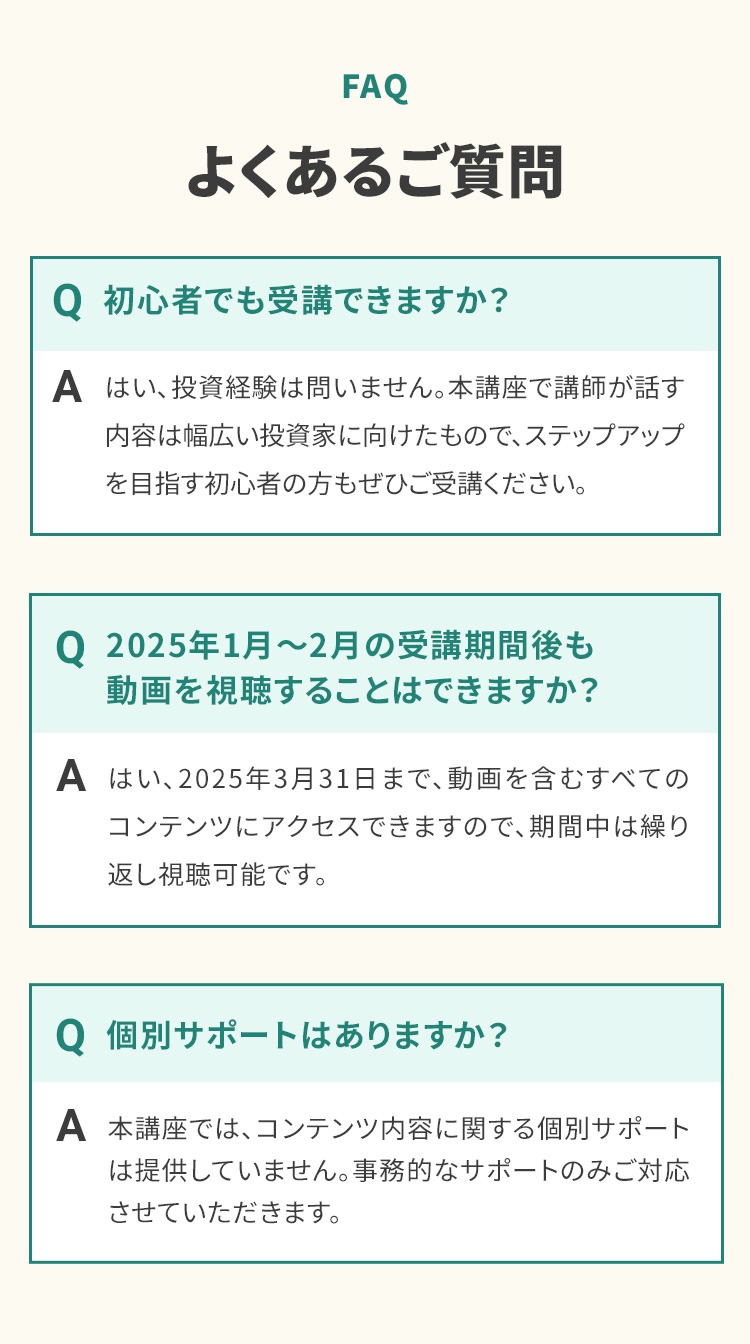 FAQ よくあるご質問 Q 初心者でも受講できますか？ A はい、投資経験は問いません。本講座で講師が話す内容は幅広い投資家に向けたもので、ステップアップを目指す初心者の方もぜひご受講ください。 Q 2025年1月〜2月の受講期間後も動画を視聴することはできますか？ A はい、2025年3月31日まで、動画を含むすべてのコンテンツにアクセスできますので、期間中は繰り返し視聴可能です。 Q 個別サポートはありますか？ A 本講座では、コンテンツ内容に関する個別サポートは提供していません。事務的なサポートのみご対応させていただきます。