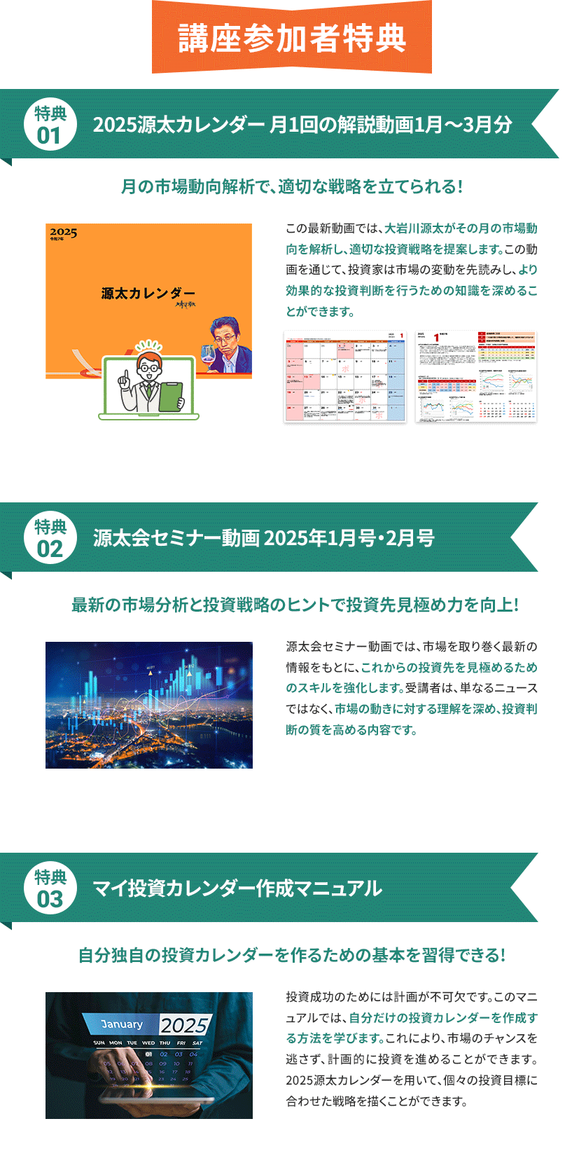 講座参加者特典 特典01 2025年源太カレンダー月1回の解説動画1月〜3月分 月の市場動向解析で、適切な戦略を立てられる！この最新動画では、大岩川源太がその月の市場動向を解析し、適切な投資戦略を提案します。この動画を通じて、投資家は市場の変動を先読みし、より効果的な投資判断を行うための知識を深めることができます。 特典02 源太会セミナー動画2025年1月号・2月号　最新の市場分析と投資戦略のヒントで投資先見極め力を向上!　源太会セミナー動画では、市場を取り巻く最新の情報をもとに、これからの投資先を見極めるためのスキルを強化します。受講者は、単なるニュースではなく、市場の動きに対する理解を深め、投資判断の質を高める内容です。 特典03 マイ投資カレンダー作成マニュアル 自分独自の投資カレンダーを作るための基本を習得できる！ 投資成功のためには計画が不可欠です。このマニュアルでは、自分だけの投資カレンダーを作成する方法を学びます。これにより、市場のチャンスを逃さず、計画的に投資を進めることができます。2025源太カレンダーを用いて、個々の投資目標に合わせた戦略を描くことができます。