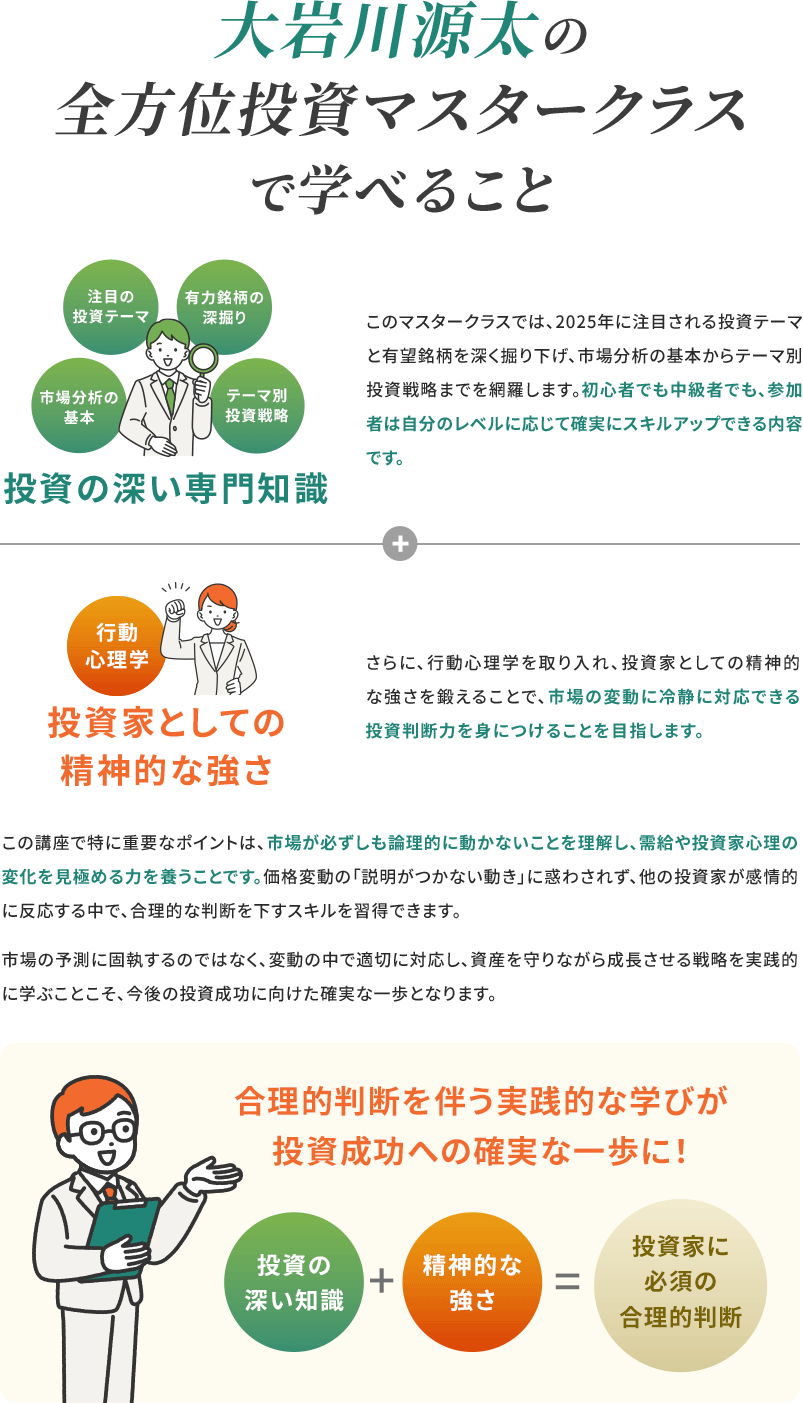 大岩川源太の全方位投資マスタークラスで学べること 注目の投資テーマ、有力銘柄の深掘り、市場分析の基本、テーマ別投資戦略、投資の深い専門知識 このマスタークラスでは、2025年に注目される投資テーマと有望銘柄を深く掘り下げ、市場分析の基本からテーマ別投資戦略までを網羅します。初心者でも中級者でも、参加者は自分のレベルに応じて確実にスキルアップできる内容です。 行動心理学　投資家としての精神的な強さ さらに、行動心理学を取り入れ、投資家としての精神的な強さを鍛えることで、市場の変動に冷静に対応できる投資判断力を身につけることを目指します。 合理的判断を伴う実践的な学びが投資成功への確実な一歩に！ 投資の深い知識+精神的な強さ=投資家に必須の合理的判断 この講座で特に重要なポイントは、市場が必ずしも論理的に動かないことを理解し、需給や投資家心理の変化を見極める力を養うことです。価格変動の「説明がつかない動き」に惑わされず、他の投資家が感情的に反応する中で、合理的な判断を下すスキルを習得できます。 市場の予測に固執するのではなく、変動の中で適切に対応し、資産を守りながら成長させる戦略を実践的に学ぶことこそ、今後の投資成功に向けた確実な一歩となります。