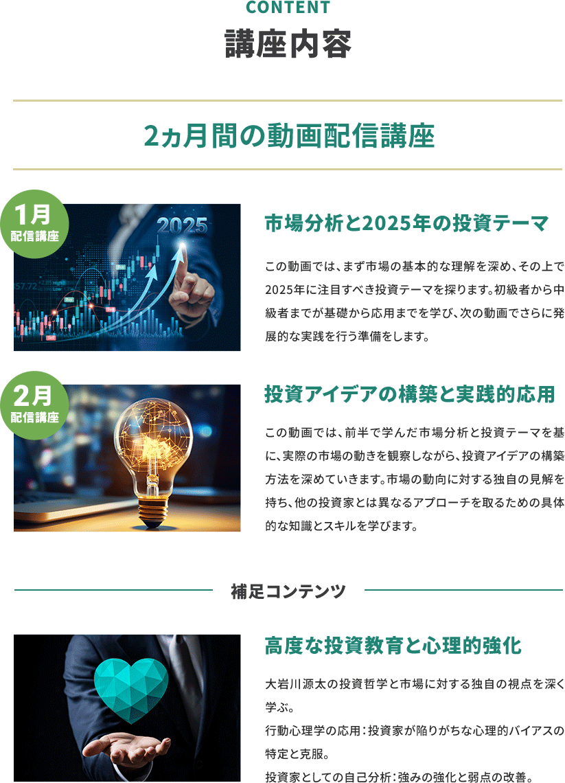 講座内容 2ヶ月間の動画配信講座 1月配信講座 市場分析と2025年の投資テーマ この動画では、まず市場の基本的な理解を深め、その上で2025年に注目すべき投資テーマを探ります。初級者から中級者までが基礎から応用までを学び、次の動画でさらに発展的な実践を行う準備をします。 2月配信講座 投資アイデアの構築と実践的応用 この動画では、前半で学んだ市場分析と投資テーマを基に、実際の市場の動きを観察しながら、投資アイデアの構築方法を深めていきます。市場の動向に対する独自の見解を持ち、他の投資家とは異なるアプローチを取るための具体的な知識とスキルを学びます。 補足コンテンツ 高度な投資教育の心理的強化 大岩川源太の投資哲学と市場に対する独自の視点を深く学ぶ。 行動心理学の応用：投資家が陥りがちな心理的バイアスの特定と克服。 投資家としての自己分析：強みの強化と弱点の改善。