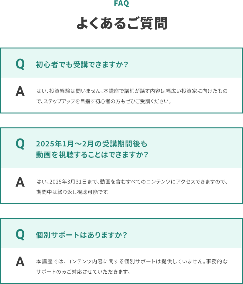 FAQ よくあるご質問 Q 初心者でも受講できますか？ A はい、投資経験は問いません。本講座で講師が話す内容は幅広い投資家に向けたもので、ステップアップを目指す初心者の方もぜひご受講ください。 Q 2025年1月〜2月の受講期間後も動画を視聴することはできますか？ A はい、2025年3月31日まで、動画を含むすべてのコンテンツにアクセスできますので、期間中は繰り返し視聴可能です。 Q 個別サポートはありますか？ A 本講座では、コンテンツ内容に関する個別サポートは提供していません。事務的なサポートのみご対応させていただきます。