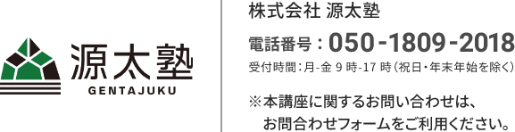 源太塾 株式会社源太塾 電話番号：050-1809-2018 受付時間：月-金 9時-17時（祝日・年末年始を除く） ※本講座に関するお問い合わせは、お問合せフォームをご利用ください。