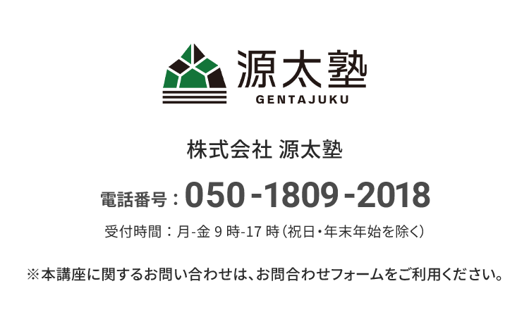 源太塾 株式会社源太塾 電話番号：050-1809-2018 受付時間：月-金 9時-17時（祝日・年末年始を除く） ※本講座に関するお問い合わせは、お問合せフォームをご利用ください。