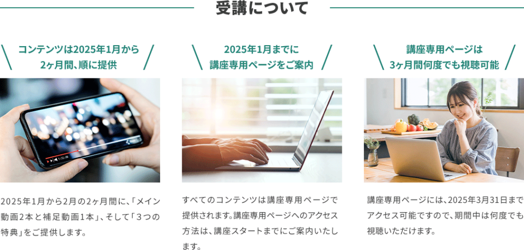 受講について コンテンツは2025年1月から2ヶ月間、順に提供 2025年1月から2月の2ヶ月間に、「メイン動画2本と補足動画1本」、そして「３つの特典」をご提供します。 2025年1月までに講座専用ページをご案内 全てのコンテンツは講座専用ページで提供されます。講座専用ページへのアクセス方法は、講座スタートまでにご案内いたします。 講座専用ページは3ヶ月間何度でも視聴可能 講座専用ページには、2025年3月31日までアクセス可能ですので、期間中は何度でも視聴いただけます。