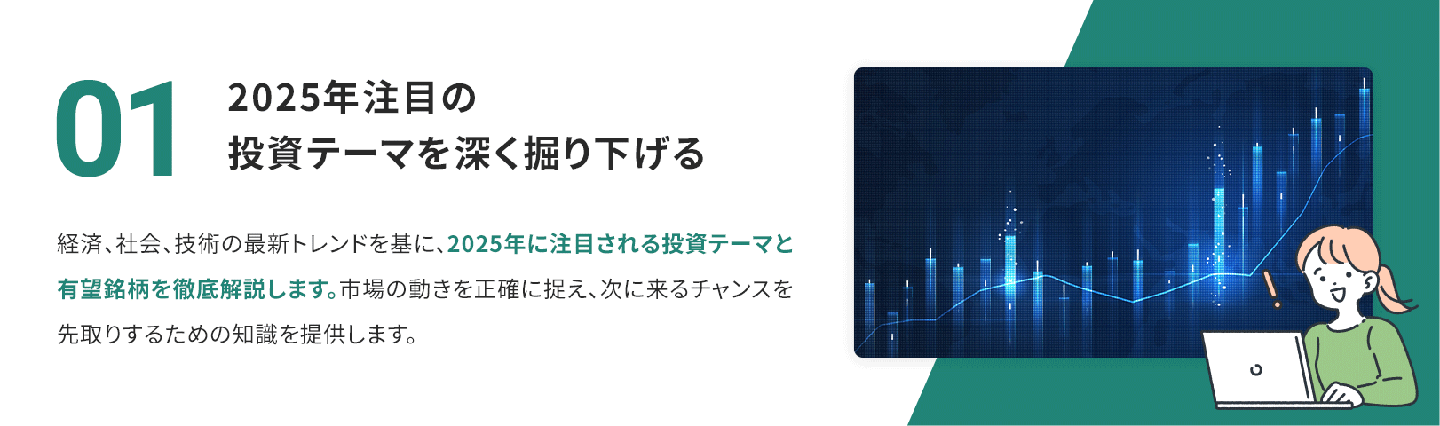 01　2025年注目の投資テーマを深く掘り下げる 経済、社会、技術の最新トレンドを基に、2025年に注目される投資テーマと有望銘柄を徹底解説します。市場の動きを正確に捉え、次に来るチャンスを先取りするための知識を提供します。