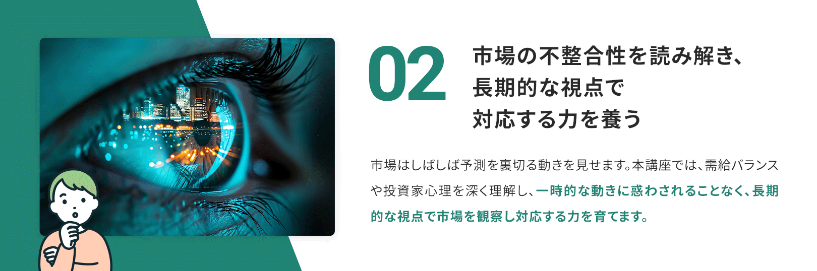 02 市場の不正離合性を読み解き、長期的な視点で対応する力を養う 市場はしばしば予測を裏切る動きを見せます。本講座では、需給バランスや投資家心理を深く理解し、一時的な動きに惑わされることなく、長期的な視点で市場を観察し対応する力を育てます。