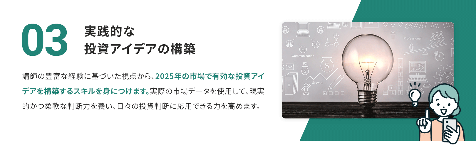 03　実践的な投資アイデアの構築 講師の豊富な経験に基づいた視点から、2025年の市場で有効な投資アイデアを構築するスキルを身につけます。実際の市場データを使用して、現実的かつ柔軟な判断力を養い、日々の投資判断に応用できる力を高めます。