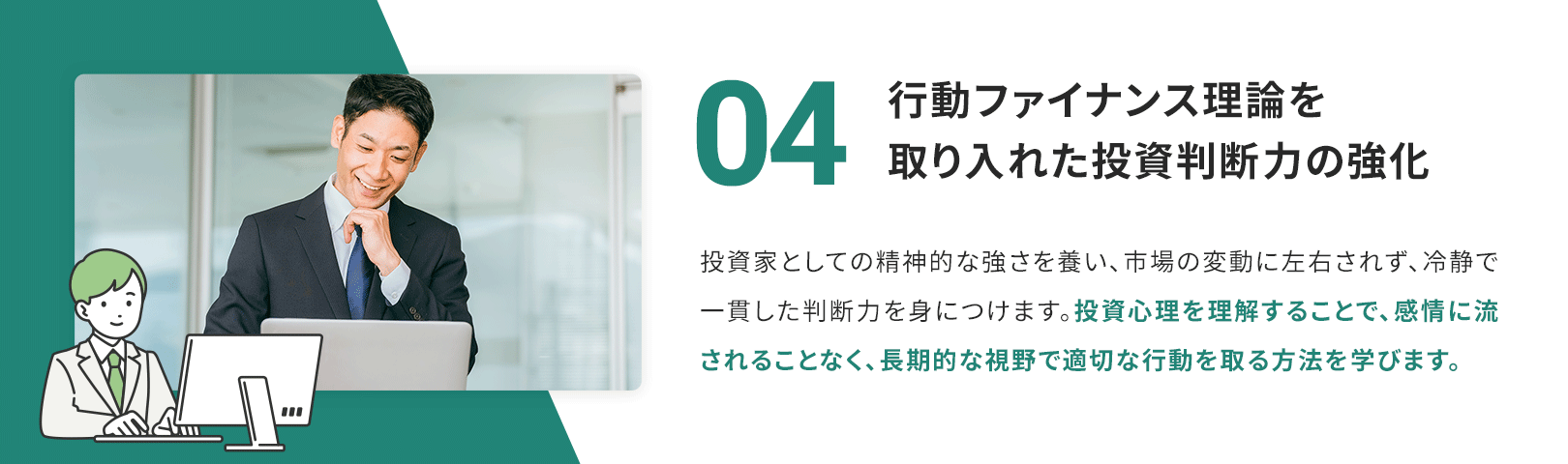 04　行動ファイナンス理論を取り入れた投資判断力の強化 投資家としての精神的な強さを養い、市場の変動に左右されず、冷静で一貫した判断力を身につけます。投資心理を理解することで、感情に流されることなく、長期的な視野で適切な行動を取る方法を学びます。