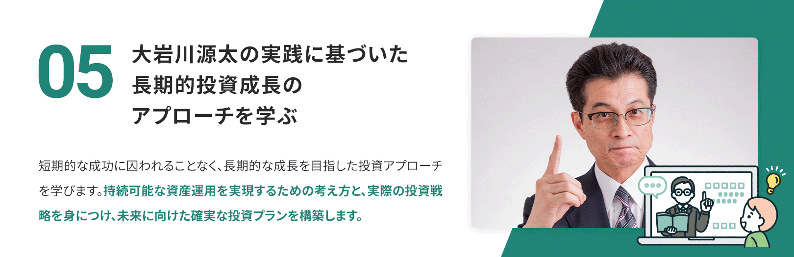 05　大岩川源太の実践に基づいた長期的投資成長のアプローチを学ぶ 短期的な成功に囚われることなく、長期的な成長を目指した投資アプローチを学びます。持続可能な資産運用を実現するための考え方と、実際の投資戦略を身につけ、未来に向けた確実な投資プランを構築します。