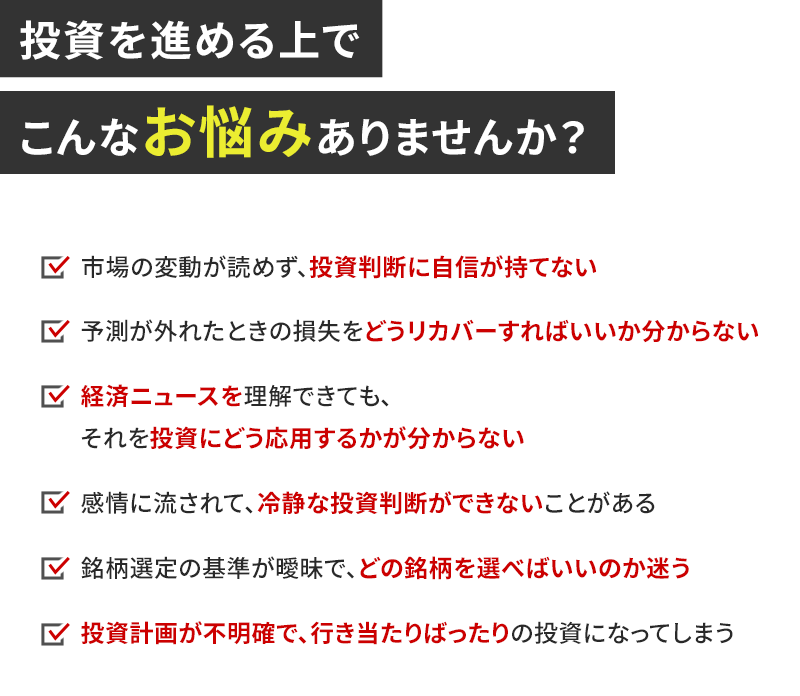 投資を進める上でこんなお悩みありませんか？ 市場の変動が読めず、投資判断に自信が持てない 予測が外れた時の損失をどうリカバーすればいいか分からない 経済ニュースを理解できても、それを投資にどう応用するかが分からない 感情に流されて、冷静な投資判断ができないことがある 銘柄選定の基準が曖昧で、どの銘柄を選べばいいのか迷う 投資計画が不明確で、行き当たりばったりの投資になってしまう