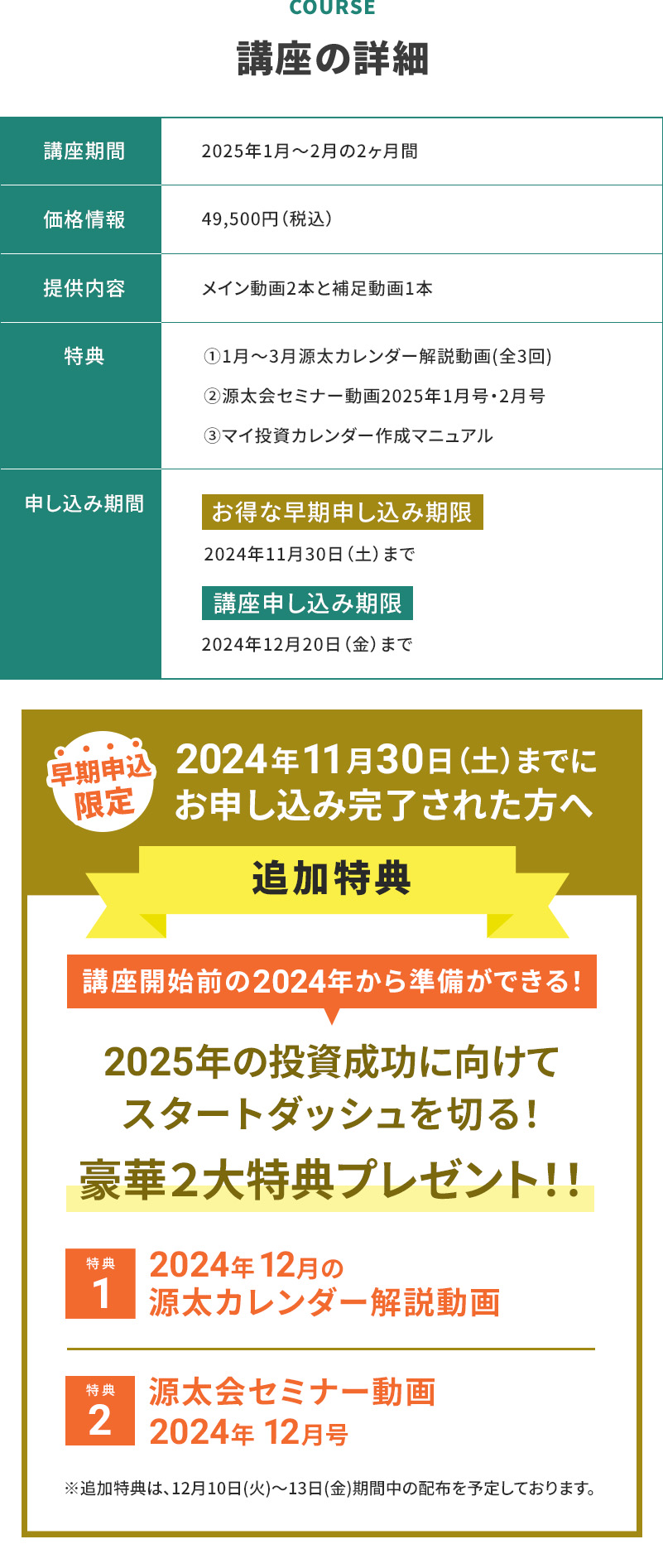 COURSE　講座の詳細 講座期間　2025年1月〜2月の2ヶ月間 価格情報　49,500円(税込) 提供内容　メイン動画2本と補足動画1本 特典　①1月〜3月源太カレンダー解説動画（全3回） ②源太会セミナー動画2025年1月号・2月号 ③マイ投資カレンダー作成マニュアル 申し込み期間　お得な早期申し込み期限　2024年11月30日(土)まで 講座申し込み期限2024年12月20日(金)まで 早期申込限定 2024年11月30日(土)までにお申し込み完了された方へ追加特典 講座開始前の2024年から準備ができる！2025年の投資成功に向けてスタートダッシュを切る！豪華2大特典プレゼント！！特典１2024年12月の源太カレンダー解説動画 特典2 源太会セミナー動画2024年12月号 ※追加特典は12月10日(火)〜13日(金)期間中の配布を予定しております。